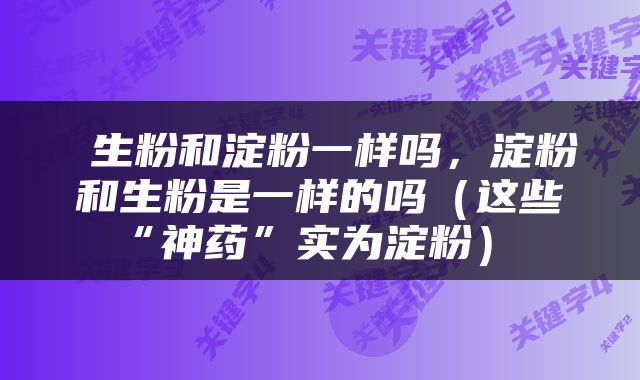  生粉和淀粉一样吗，淀粉和生粉是一样的吗（这些“神药”实为淀粉） 