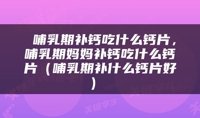  哺乳期补钙吃什么钙片，哺乳期妈妈补钙吃什么钙片（哺乳期补什么钙片好） 