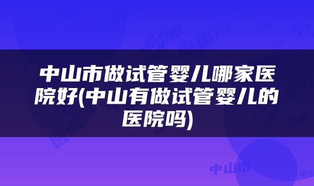 中山市做试管婴儿哪家医院好(中山有做试管婴儿的医院吗)