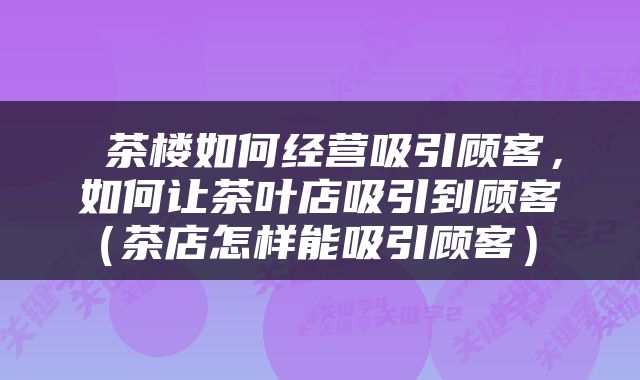  茶楼如何经营吸引顾客，如何让茶叶店吸引到顾客（茶店怎样能吸引顾客） 