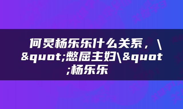  何炅杨乐乐什么关系，\"憋屈主妇\"杨乐乐 