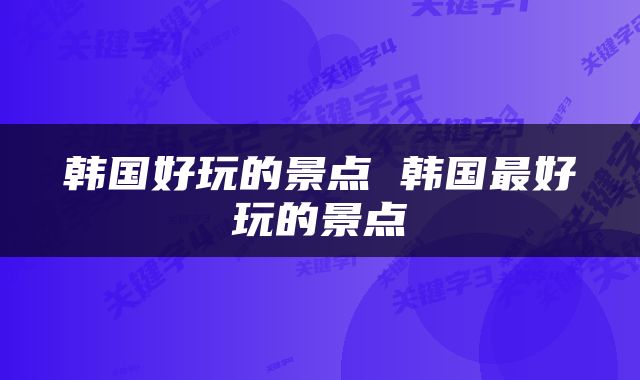 韩国好玩的景点 韩国最好玩的景点