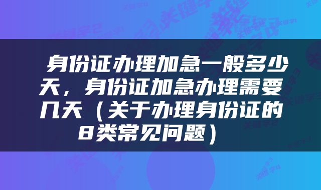  身份证办理加急一般多少天，身份证加急办理需要几天（关于办理身份证的8类常见问题） 