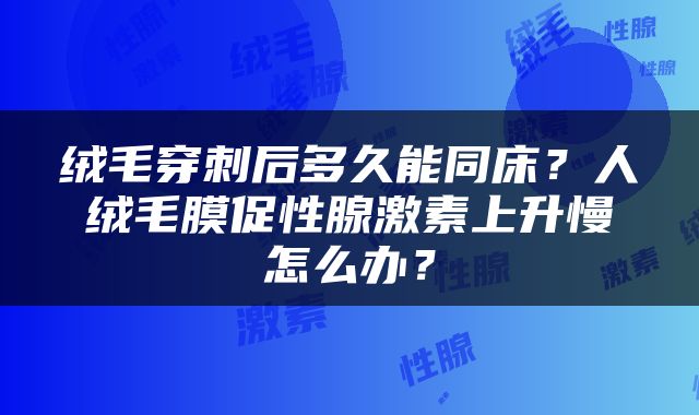 绒毛穿刺后多久能同床？人绒毛膜促性腺激素上升慢怎么办？