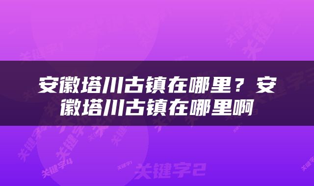 安徽塔川古镇在哪里？安徽塔川古镇在哪里啊