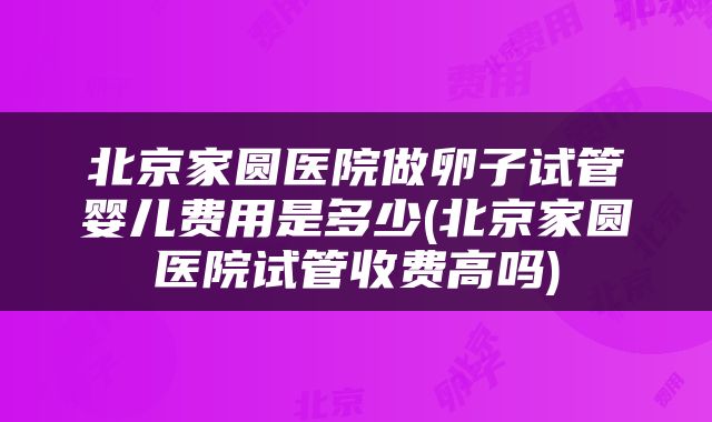 北京家圆医院做卵子试管婴儿费用是多少(北京家圆医院试管收费高吗)