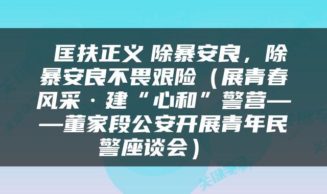  匡扶正义　除暴安良，除暴安良不畏艰险（展青春风采·建“心和”警营——董家段公安开展青年民警座谈会） 