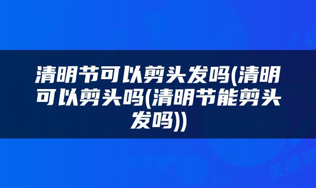清明节可以剪头发吗(清明可以剪头吗(清明节能剪头发吗))