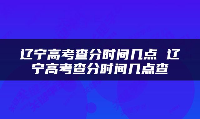 辽宁高考查分时间几点 辽宁高考查分时间几点查
