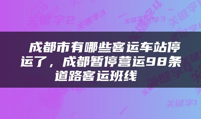  成都市有哪些客运车站停运了，成都暂停营运98条道路客运班线 