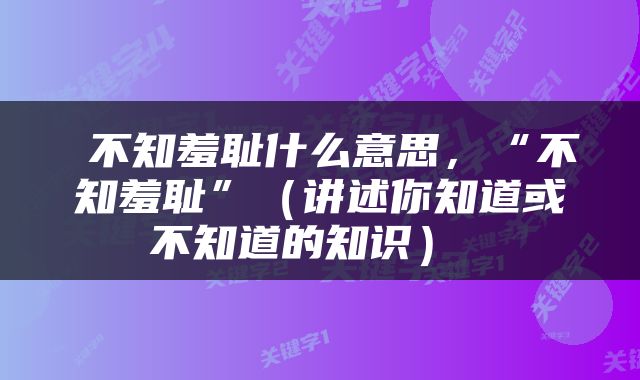  不知羞耻什么意思，“不知羞耻”（讲述你知道或不知道的知识） 
