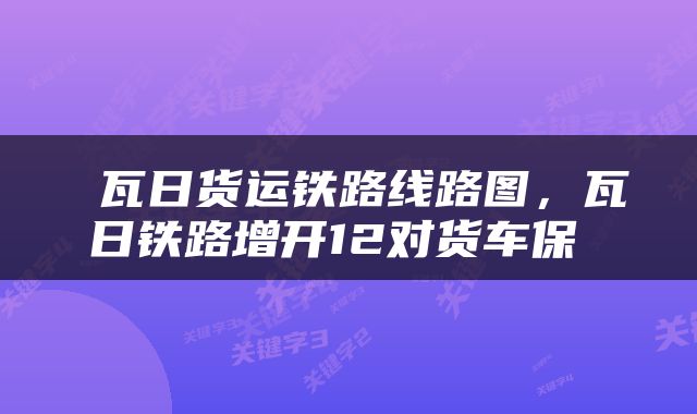  瓦日货运铁路线路图，瓦日铁路增开12对货车保 