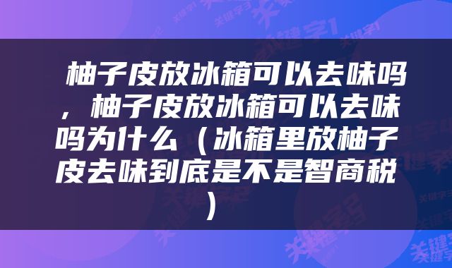 柚子皮放冰箱可以去味吗，柚子皮放冰箱可以去味吗为什么（冰箱里放柚子皮去味到底是不是智商税） 