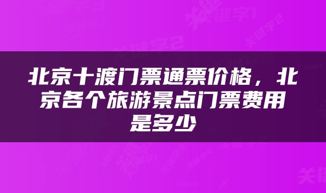 北京十渡门票通票价格，北京各个旅游景点门票费用是多少