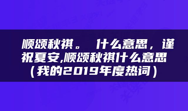  顺颂秋祺。 什么意思，谨祝夏安,顺颂秋祺什么意思（我的2019年度热词） 