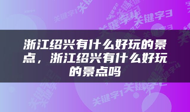 浙江绍兴有什么好玩的景点，浙江绍兴有什么好玩的景点吗