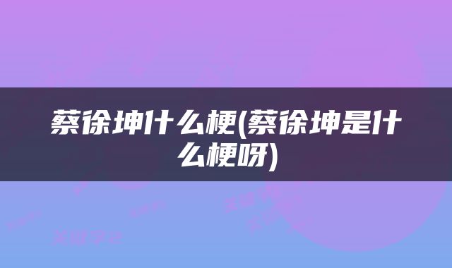 蔡徐坤什么梗(蔡徐坤是什么梗呀)