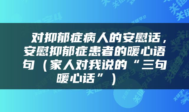  对抑郁症病人的安慰话，安慰抑郁症患者的暖心语句（家人对我说的“三句暖心话”） 