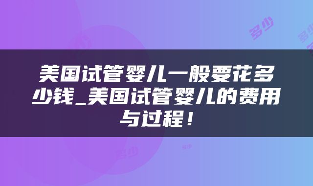 美国试管婴儿一般要花多少钱_美国试管婴儿的费用与过程！