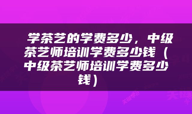  学茶艺的学费多少，中级茶艺师培训学费多少钱（中级茶艺师培训学费多少钱） 