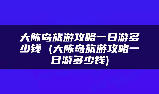 大陈岛旅游攻略一日游多少钱 (大陈岛旅游攻略一日游多少钱)
