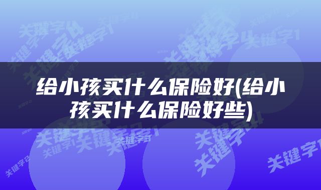 给小孩买什么保险好(给小孩买什么保险好些)