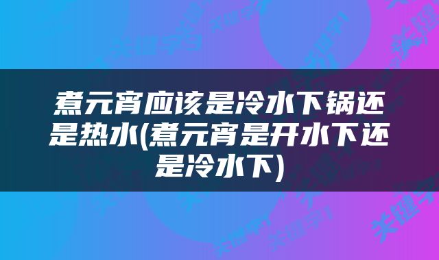 煮元宵应该是冷水下锅还是热水(煮元宵是开水下还是冷水下)