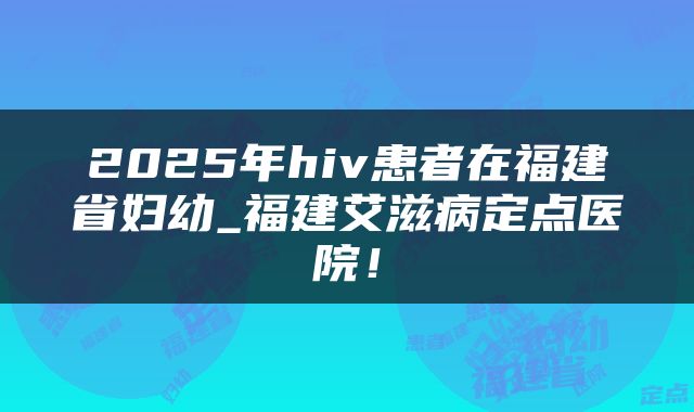 2025年hiv患者在福建省妇幼_福建艾滋病定点医院!