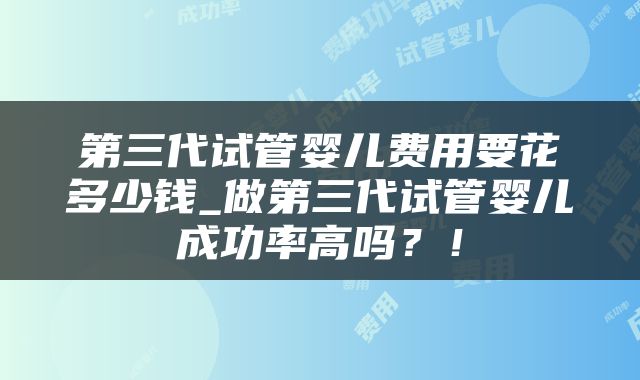 第三代试管婴儿费用要花多少钱_做第三代试管婴儿成功率高吗？！