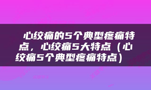  心绞痛的5个典型疼痛特点，心绞痛5大特点（心绞痛5个典型疼痛特点） 