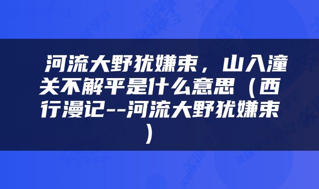  河流大野犹嫌束，山入潼关不解平是什么意思（西行漫记--河流大野犹嫌束） 