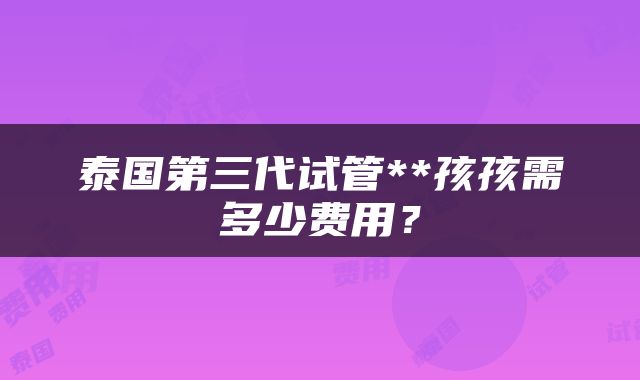 泰国第三代试管**孩孩需多少费用?