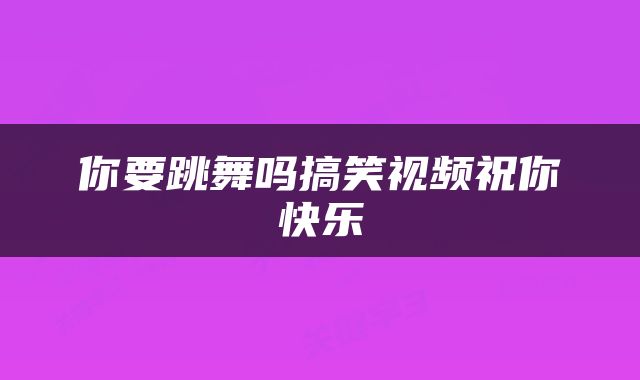 你要跳舞吗搞笑视频祝你快乐