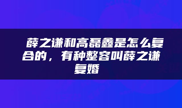  薛之谦和高磊鑫是怎么复合的，有种整容叫薛之谦复婚 