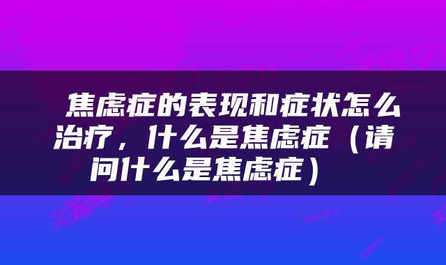  焦虑症的表现和症状怎么治疗，什么是焦虑症（请问什么是焦虑症） 