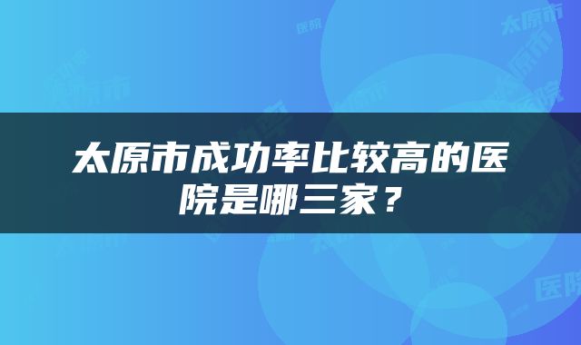 太原市成功率比较高的医院是哪三家？