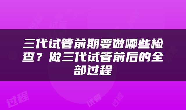 三代试管前期要做哪些检查？做三代试管前后的全部过程