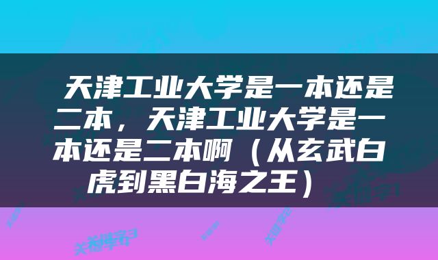  天津工业大学是一本还是二本，天津工业大学是一本还是二本啊（从玄武白虎到黑白海之王） 