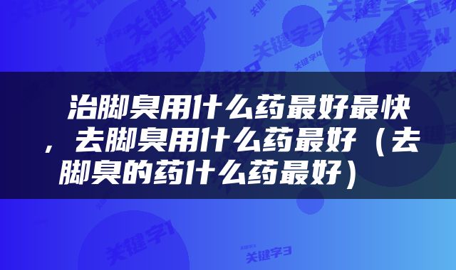 治脚臭用什么药最好最快，去脚臭用什么药最好（去脚臭的药什么药最好） 
