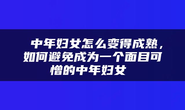  中年妇女怎么变得成熟，如何避免成为一个面目可憎的中年妇女 
