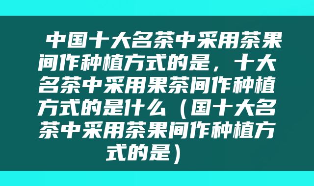  中国十大名茶中采用茶果间作种植方式的是，十大名茶中采用果茶间作种植方式的是什么（国十大名茶中采用茶果间作种植方式的是） 