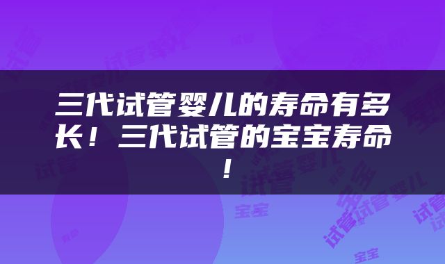三代试管婴儿的寿命有多长！三代试管的宝宝寿命！