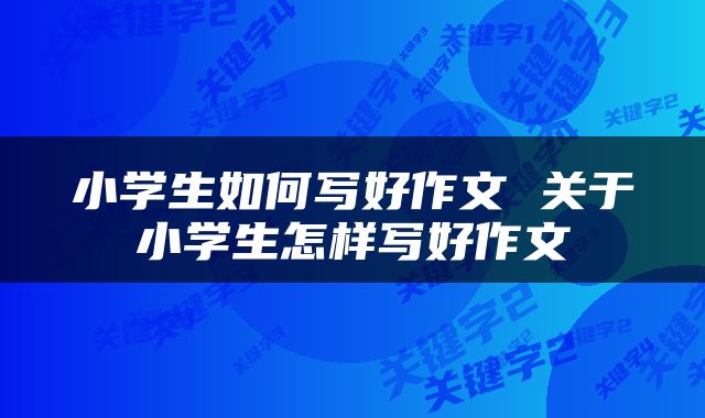小学生如何写好作文 关于小学生怎样写好作文