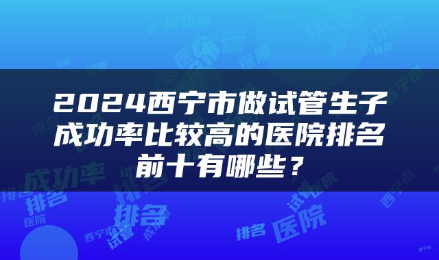 2024西宁市做试管生子成功率比较高的医院排名前十有哪些？
