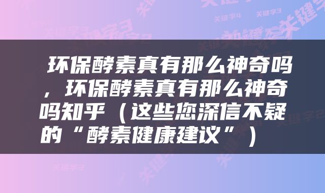  环保酵素真有那么神奇吗，环保酵素真有那么神奇吗知乎（这些您深信不疑的“酵素健康建议”） 