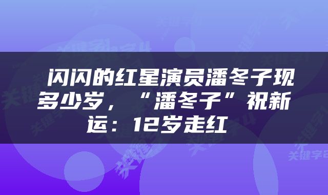  闪闪的红星演员潘冬子现多少岁，“潘冬子”祝新运：12岁走红 
