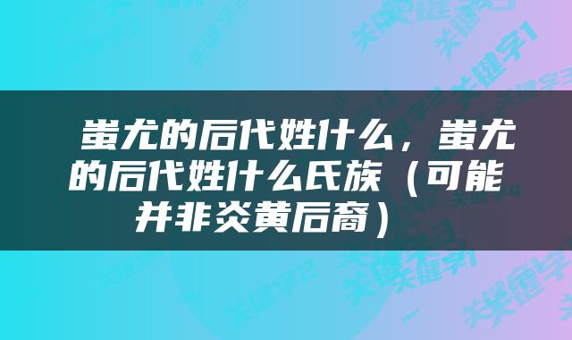  蚩尤的后代姓什么，蚩尤的后代姓什么氏族（可能并非炎黄后裔） 