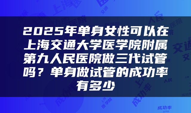 2025年单身女性可以在上海交通大学医学院附属第九人民医院做三代试管吗？单身做试管的成功率有多少