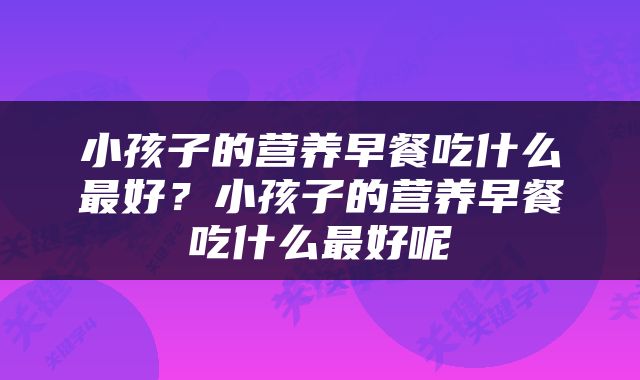 小孩子的营养早餐吃什么最好？小孩子的营养早餐吃什么最好呢
