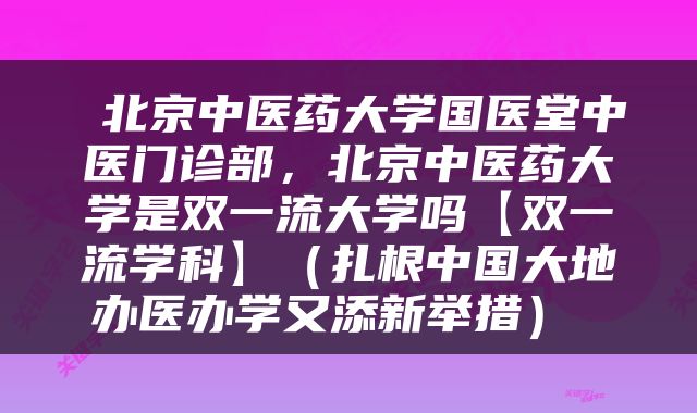  北京中医药大学国医堂中医门诊部，北京中医药大学是双一流大学吗【双一流学科】（扎根中国大地办医办学又添新举措） 